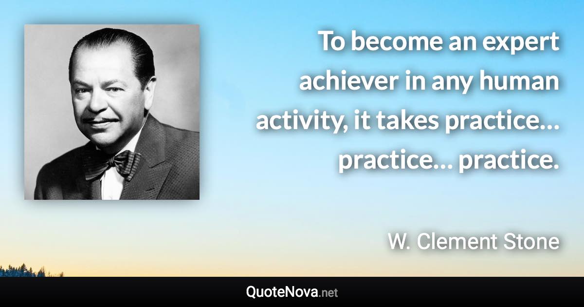 To become an expert achiever in any human activity, it takes practice… practice… practice. - W. Clement Stone quote