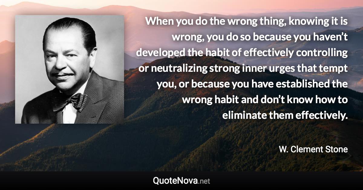 When you do the wrong thing, knowing it is wrong, you do so because you haven’t developed the habit of effectively controlling or neutralizing strong inner urges that tempt you, or because you have established the wrong habit and don’t know how to eliminate them effectively. - W. Clement Stone quote