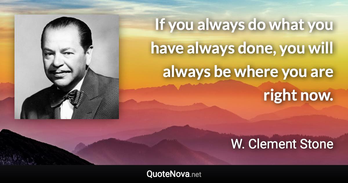 If you always do what you have always done, you will always be where you are right now. - W. Clement Stone quote