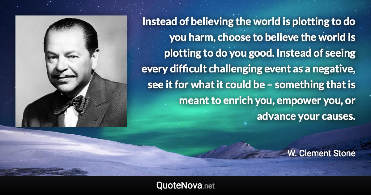 Instead of believing the world is plotting to do you harm, choose to believe the world is plotting to do you good. Instead of seeing every difficult challenging event as a negative, see it for what it could be – something that is meant to enrich you, empower you, or advance your causes. - W. Clement Stone quote