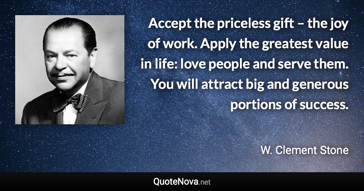 Accept the priceless gift – the joy of work. Apply the greatest value in life: love people and serve them. You will attract big and generous portions of success. - W. Clement Stone quote