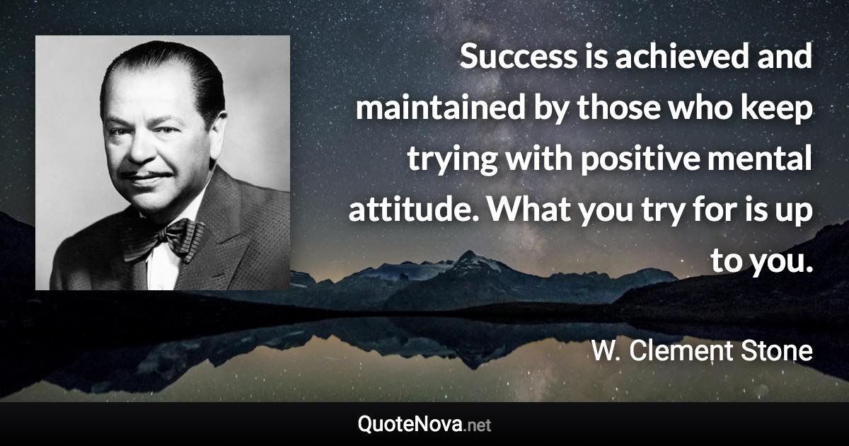 Success is achieved and maintained by those who keep trying with positive mental attitude. What you try for is up to you. - W. Clement Stone quote