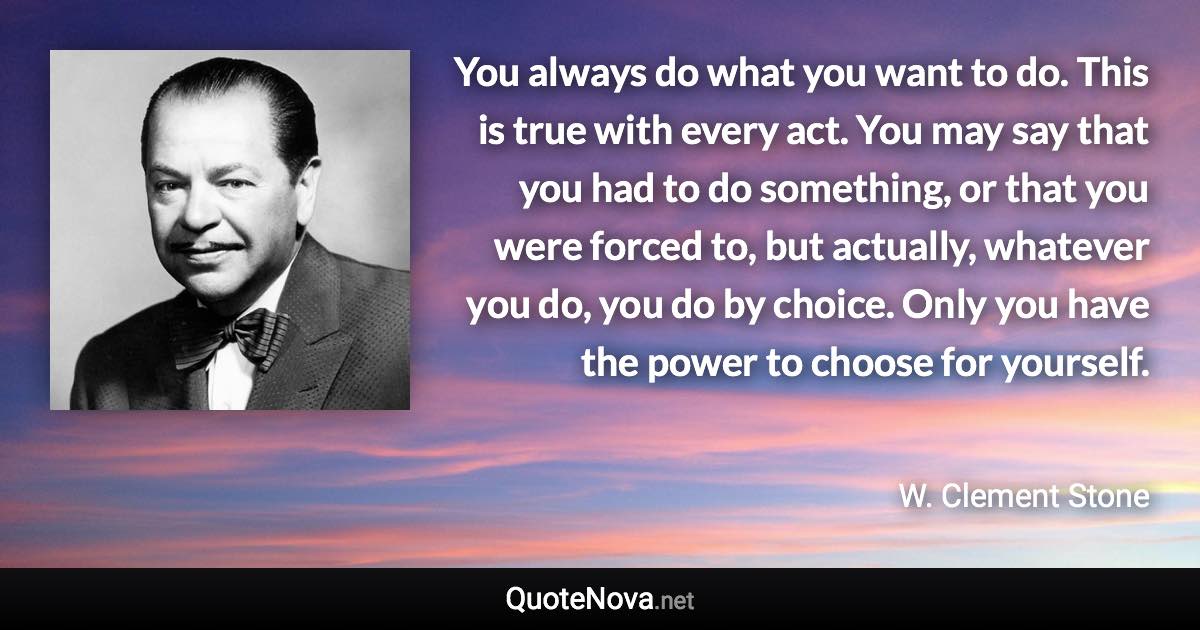 You always do what you want to do. This is true with every act. You may say that you had to do something, or that you were forced to, but actually, whatever you do, you do by choice. Only you have the power to choose for yourself. - W. Clement Stone quote