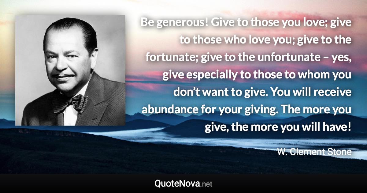 Be generous! Give to those you love; give to those who love you; give to the fortunate; give to the unfortunate – yes, give especially to those to whom you don’t want to give. You will receive abundance for your giving. The more you give, the more you will have! - W. Clement Stone quote