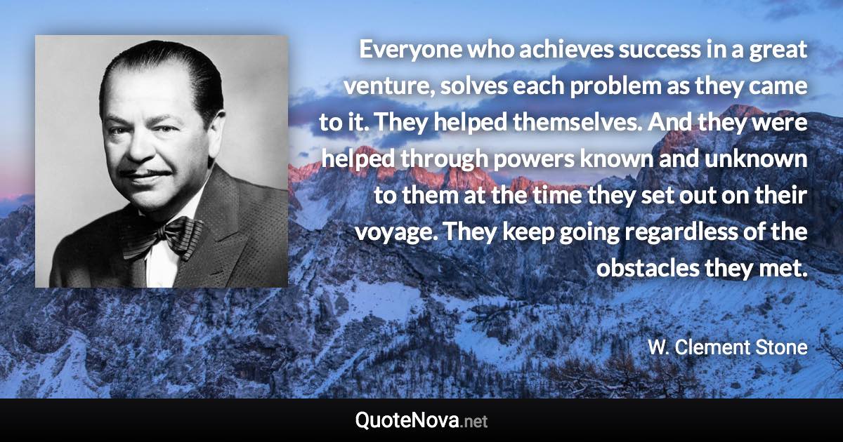 Everyone who achieves success in a great venture, solves each problem as they came to it. They helped themselves. And they were helped through powers known and unknown to them at the time they set out on their voyage. They keep going regardless of the obstacles they met. - W. Clement Stone quote