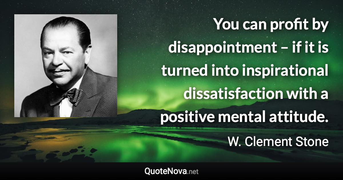 You can profit by disappointment – if it is turned into inspirational dissatisfaction with a positive mental attitude. - W. Clement Stone quote