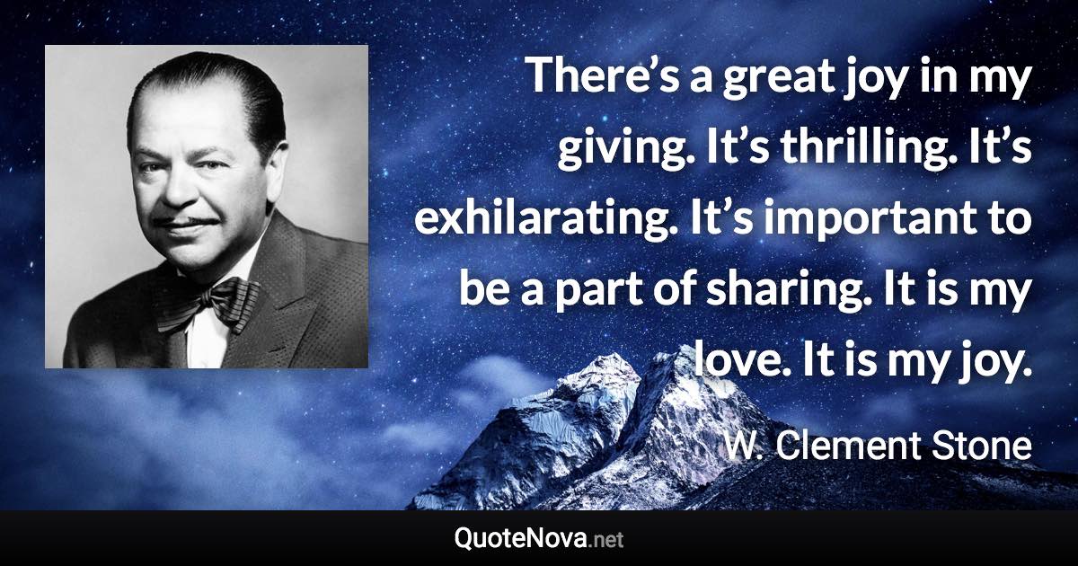 There’s a great joy in my giving. It’s thrilling. It’s exhilarating. It’s important to be a part of sharing. It is my love. It is my joy. - W. Clement Stone quote