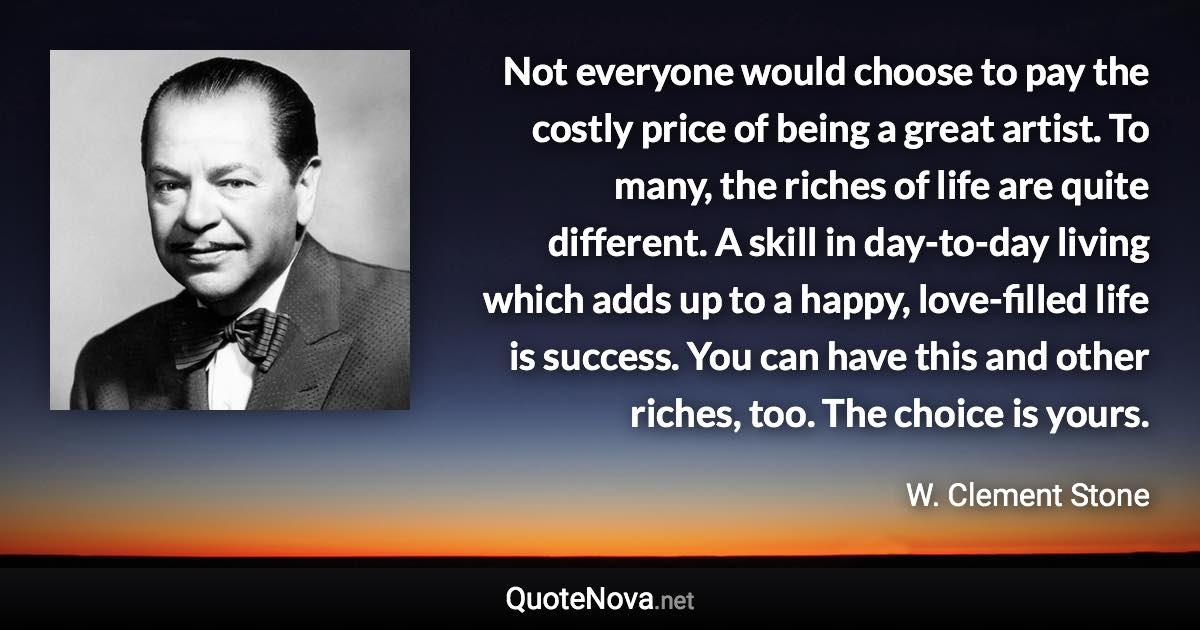 Not everyone would choose to pay the costly price of being a great artist. To many, the riches of life are quite different. A skill in day-to-day living which adds up to a happy, love-filled life is success. You can have this and other riches, too. The choice is yours. - W. Clement Stone quote