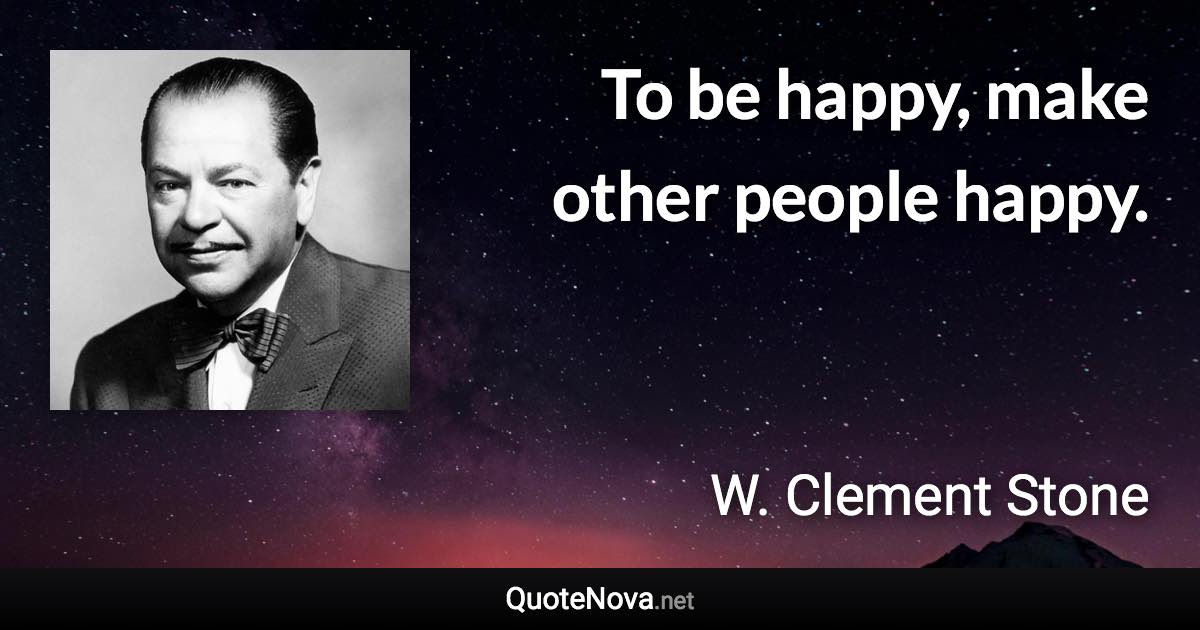 To be happy, make other people happy. - W. Clement Stone quote