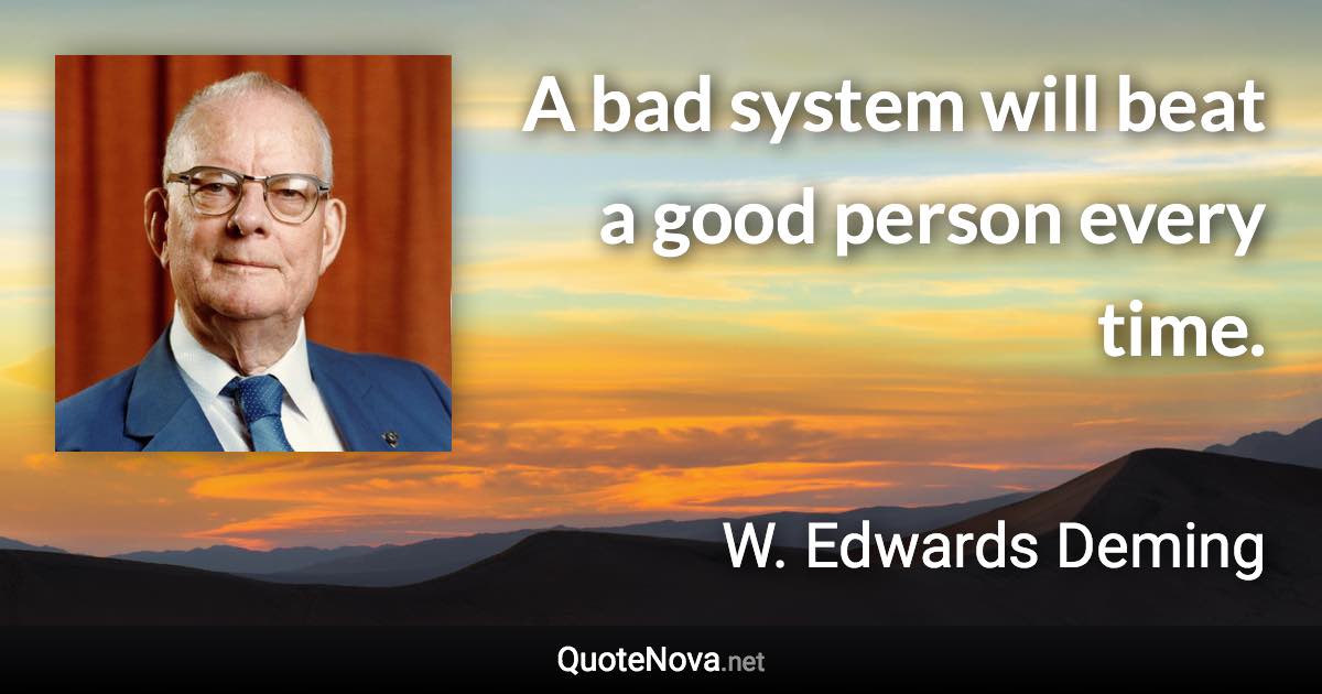 A bad system will beat a good person every time. - W. Edwards Deming quote