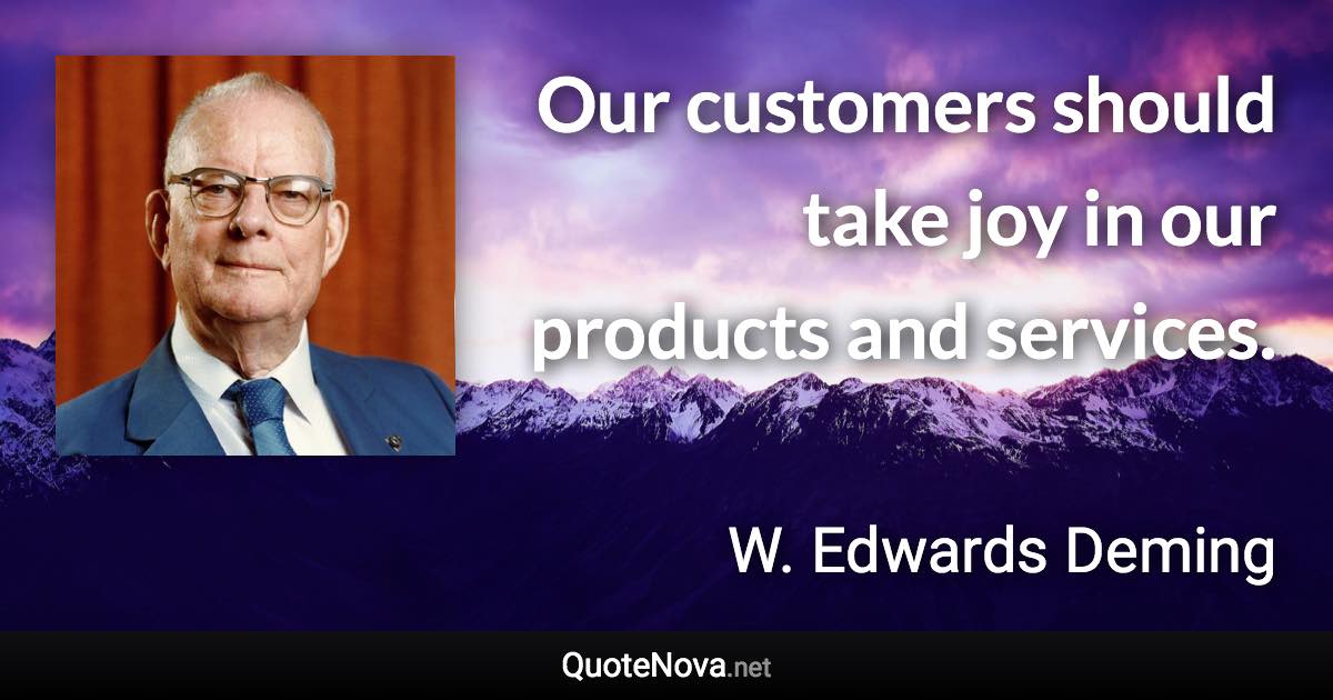 Our customers should take joy in our products and services. - W. Edwards Deming quote