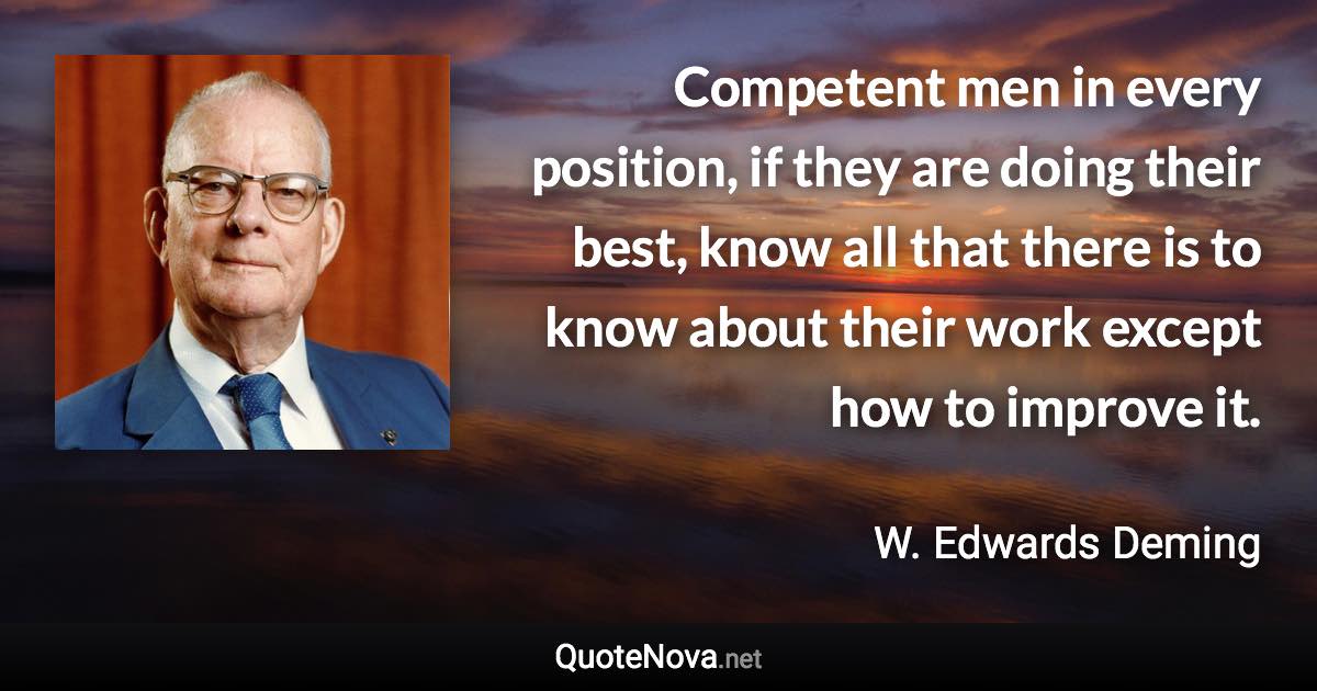 Competent men in every position, if they are doing their best, know all that there is to know about their work except how to improve it. - W. Edwards Deming quote