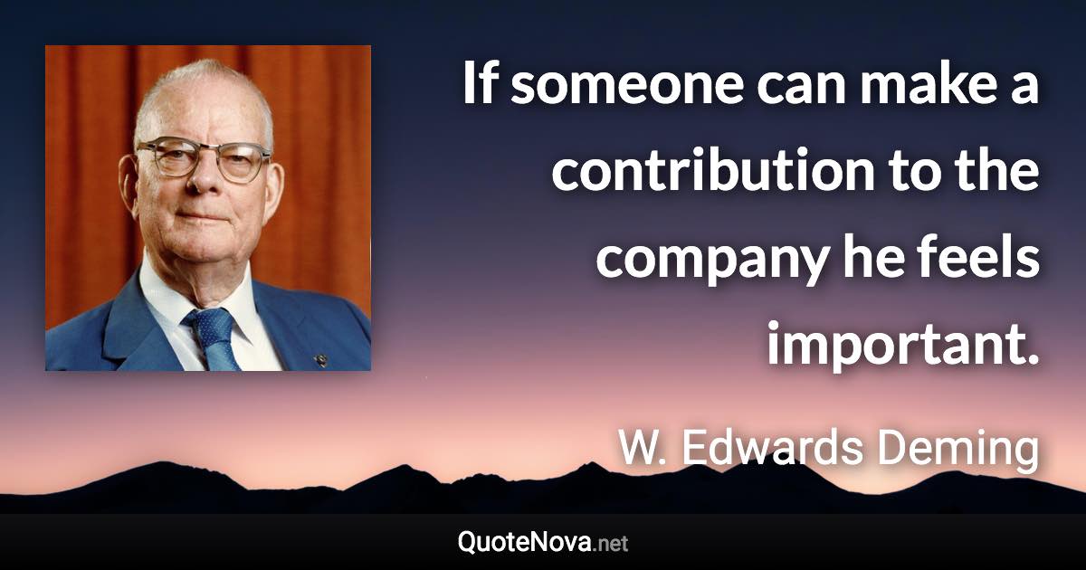 If someone can make a contribution to the company he feels important. - W. Edwards Deming quote