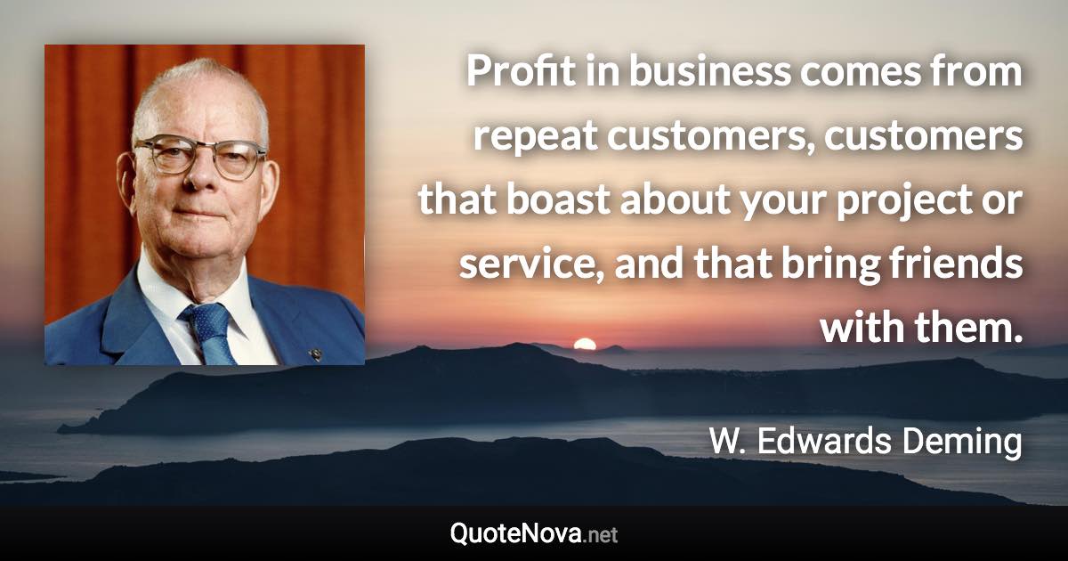 Profit in business comes from repeat customers, customers that boast about your project or service, and that bring friends with them. - W. Edwards Deming quote