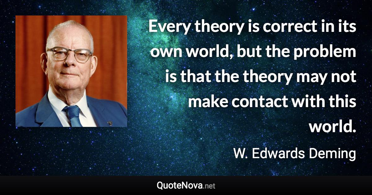 Every theory is correct in its own world, but the problem is that the theory may not make contact with this world. - W. Edwards Deming quote