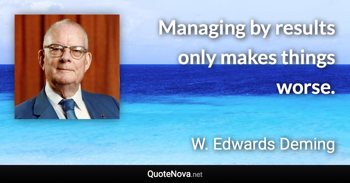 Managing by results only makes things worse. - W. Edwards Deming quote