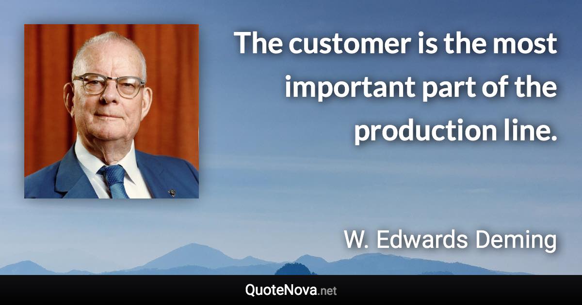 The customer is the most important part of the production line. - W. Edwards Deming quote