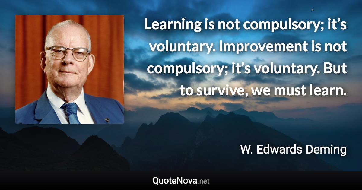 Learning is not compulsory; it’s voluntary. Improvement is not compulsory; it’s voluntary. But to survive, we must learn. - W. Edwards Deming quote