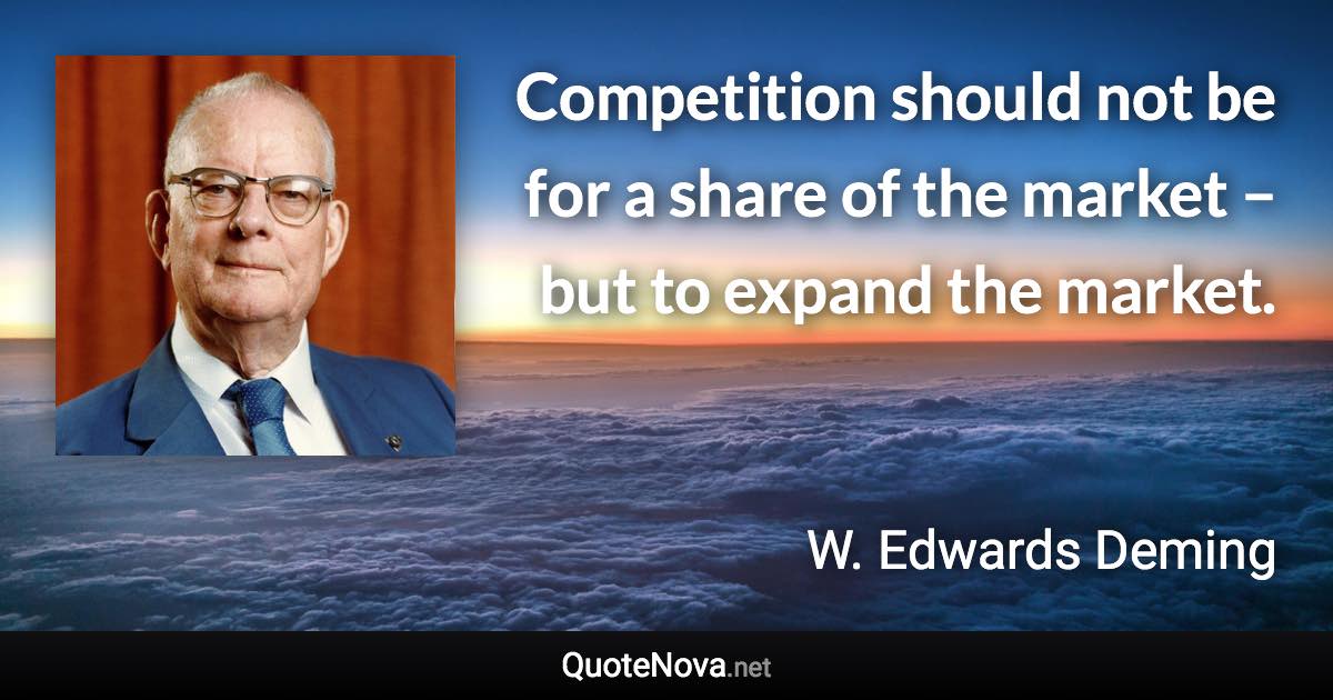 Competition should not be for a share of the market – but to expand the market. - W. Edwards Deming quote