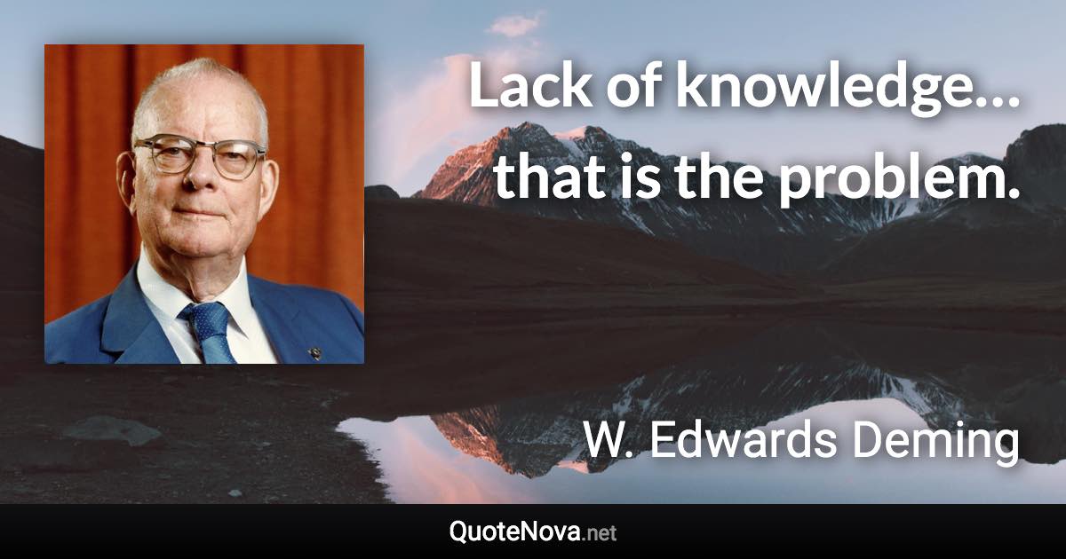 Lack of knowledge… that is the problem. - W. Edwards Deming quote