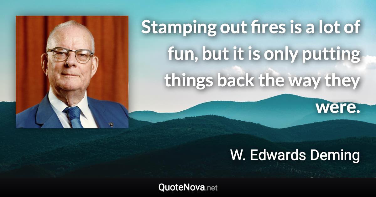 Stamping out fires is a lot of fun, but it is only putting things back the way they were. - W. Edwards Deming quote