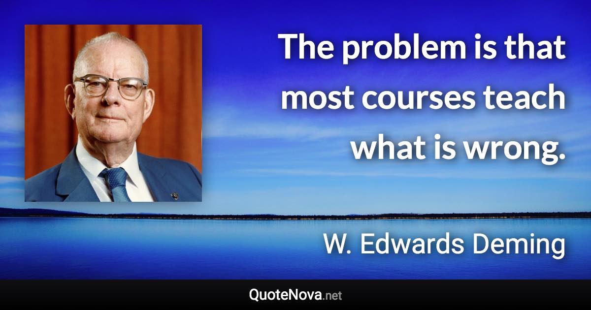 The problem is that most courses teach what is wrong. - W. Edwards Deming quote