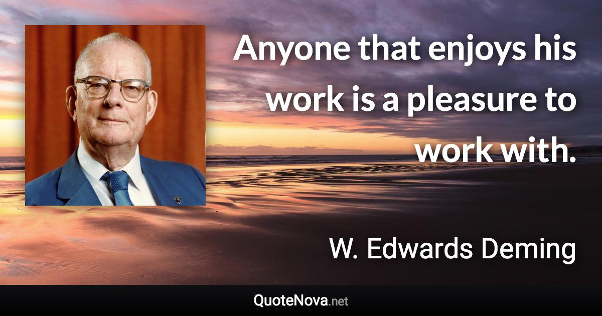 Anyone that enjoys his work is a pleasure to work with. - W. Edwards Deming quote