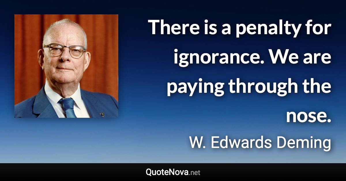 There is a penalty for ignorance. We are paying through the nose. - W. Edwards Deming quote