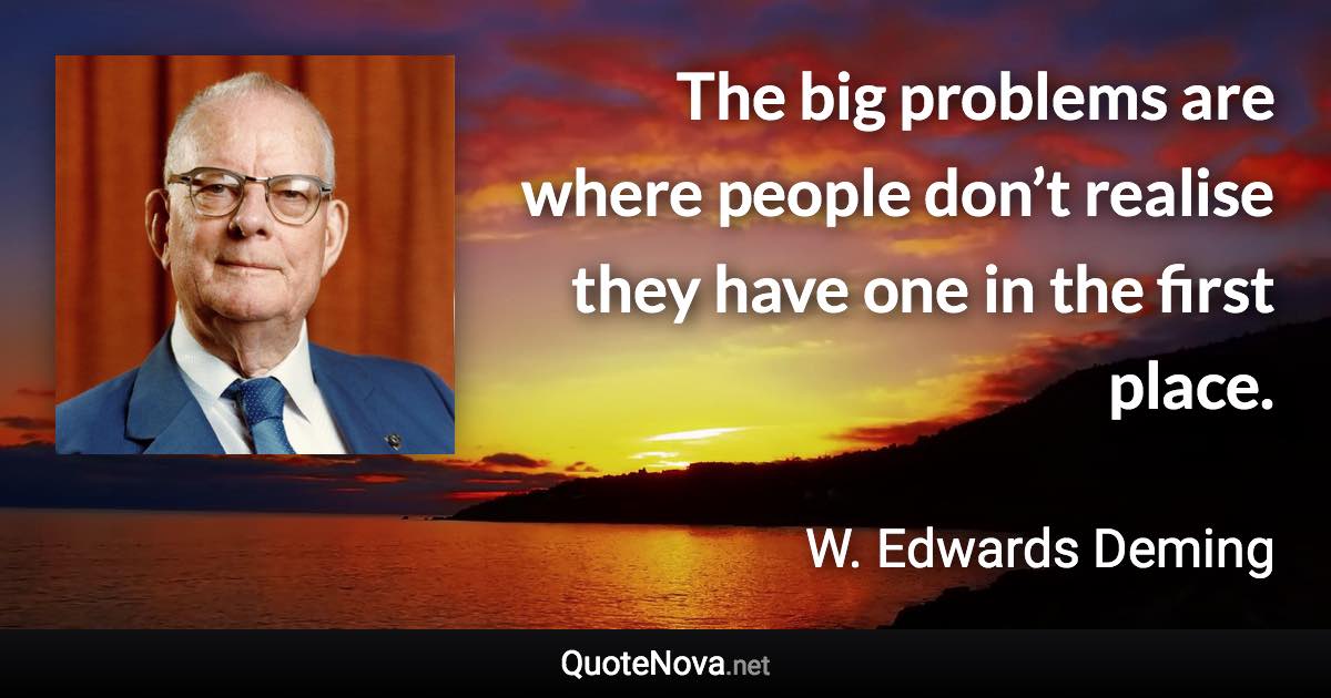 The big problems are where people don’t realise they have one in the first place. - W. Edwards Deming quote