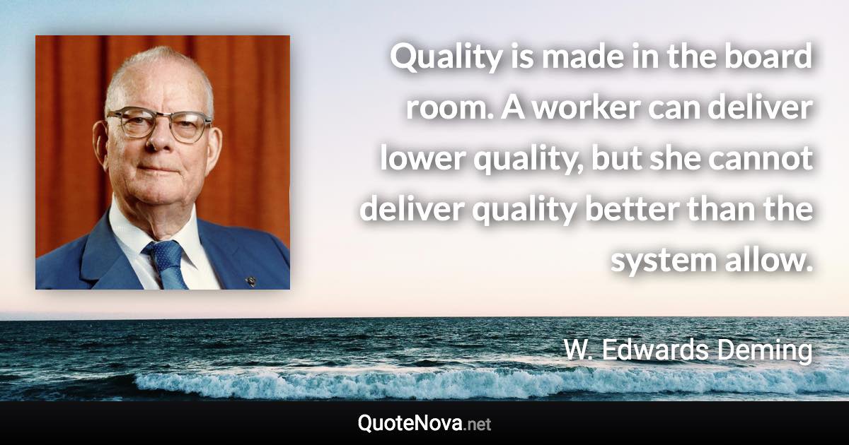 Quality is made in the board room. A worker can deliver lower quality, but she cannot deliver quality better than the system allow. - W. Edwards Deming quote