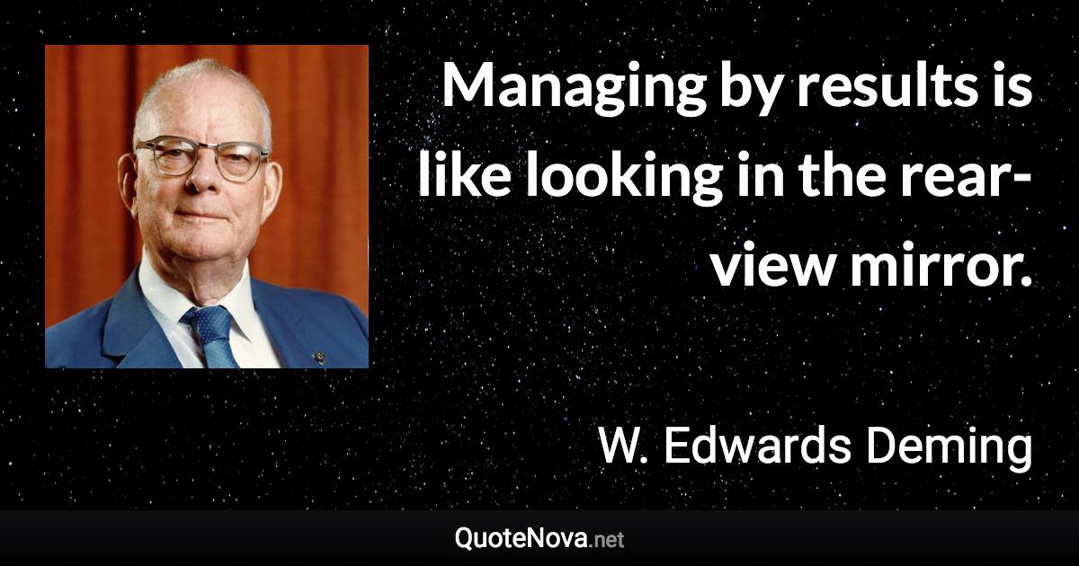 Managing by results is like looking in the rear-view mirror. - W. Edwards Deming quote