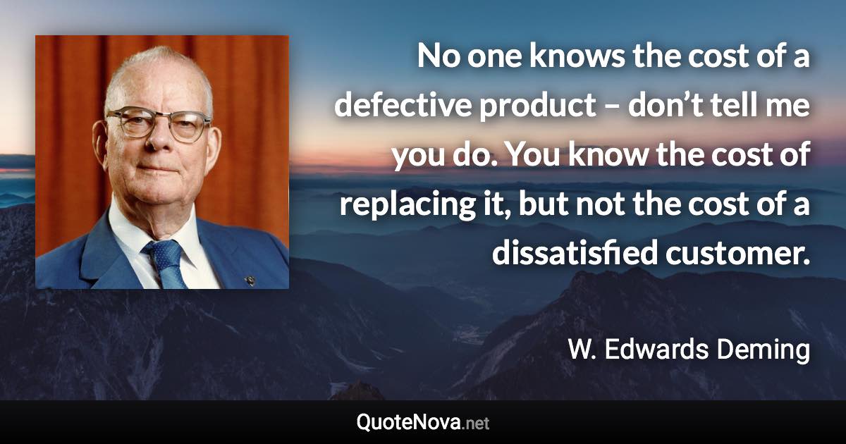 No one knows the cost of a defective product – don’t tell me you do. You know the cost of replacing it, but not the cost of a dissatisfied customer. - W. Edwards Deming quote