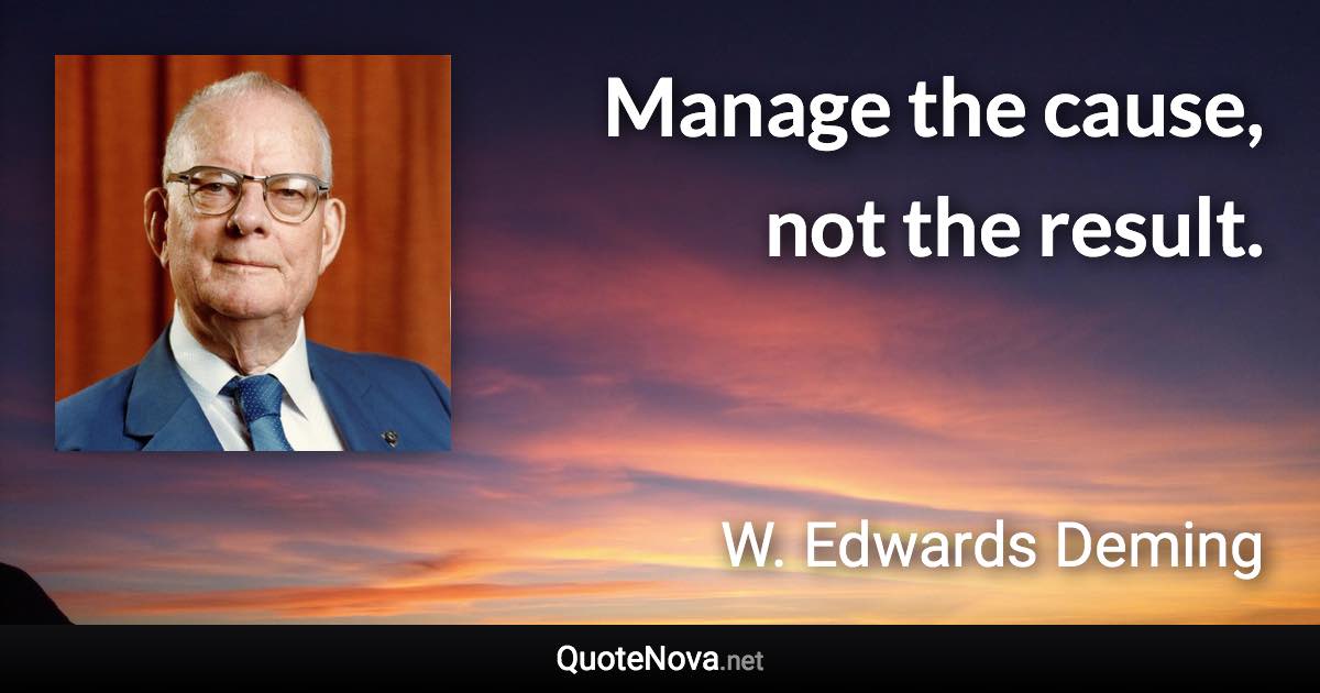 Manage the cause, not the result. - W. Edwards Deming quote