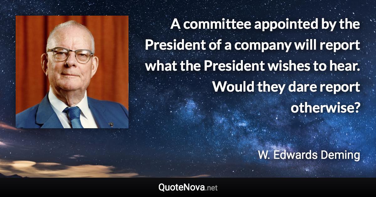 A committee appointed by the President of a company will report what the President wishes to hear. Would they dare report otherwise? - W. Edwards Deming quote