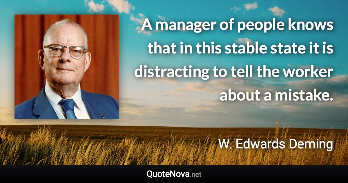 A manager of people knows that in this stable state it is distracting to tell the worker about a mistake. - W. Edwards Deming quote