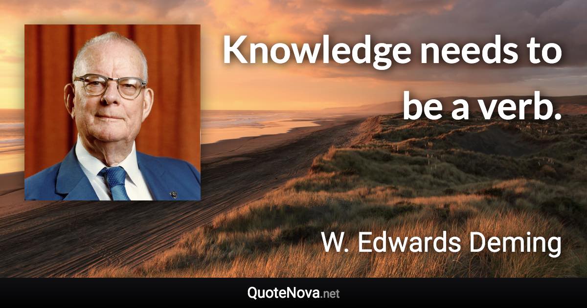 Knowledge needs to be a verb. - W. Edwards Deming quote