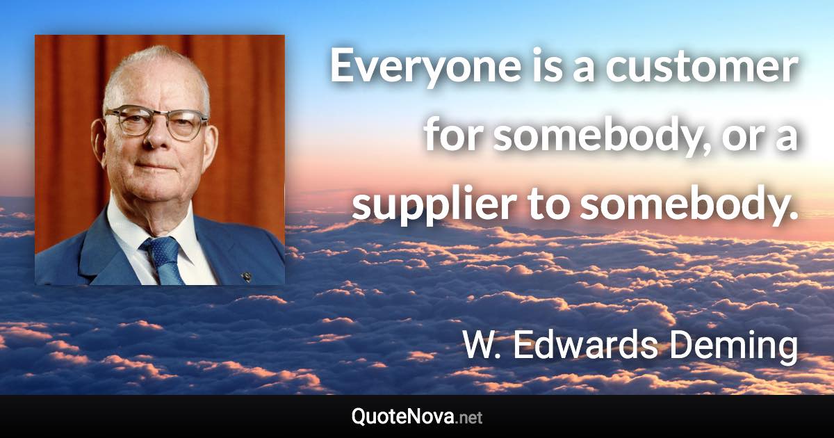 Everyone is a customer for somebody, or a supplier to somebody. - W. Edwards Deming quote