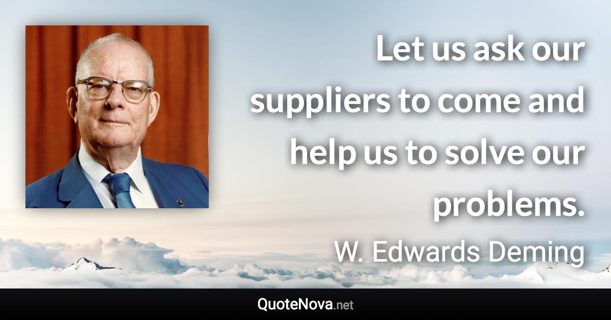 Let us ask our suppliers to come and help us to solve our problems. - W. Edwards Deming quote