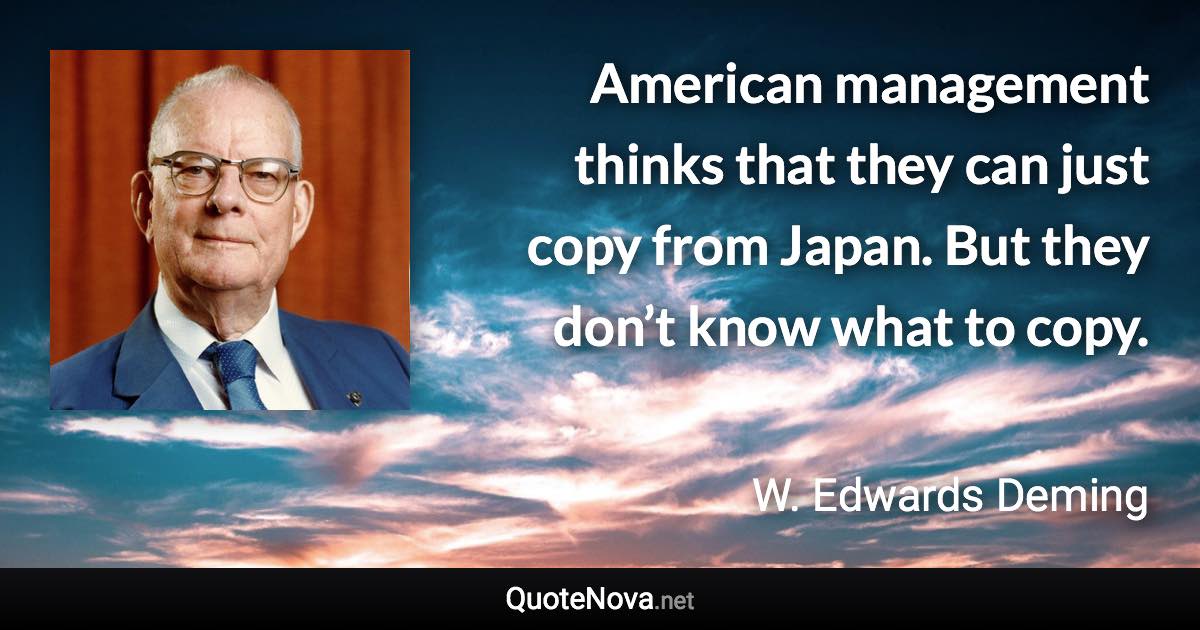 American management thinks that they can just copy from Japan. But they don’t know what to copy. - W. Edwards Deming quote