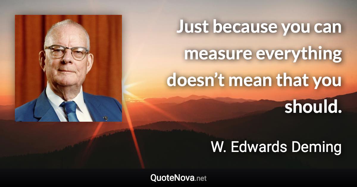 Just because you can measure everything doesn’t mean that you should. - W. Edwards Deming quote