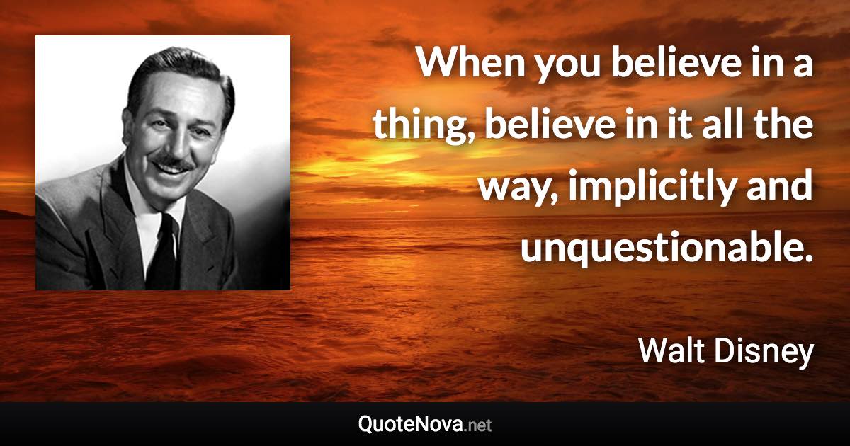 When you believe in a thing, believe in it all the way, implicitly and unquestionable. - Walt Disney quote