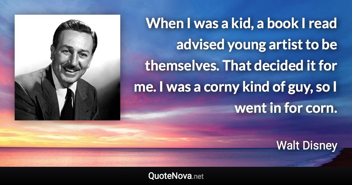 When I was a kid, a book I read advised young artist to be themselves. That decided it for me. I was a corny kind of guy, so I went in for corn. - Walt Disney quote