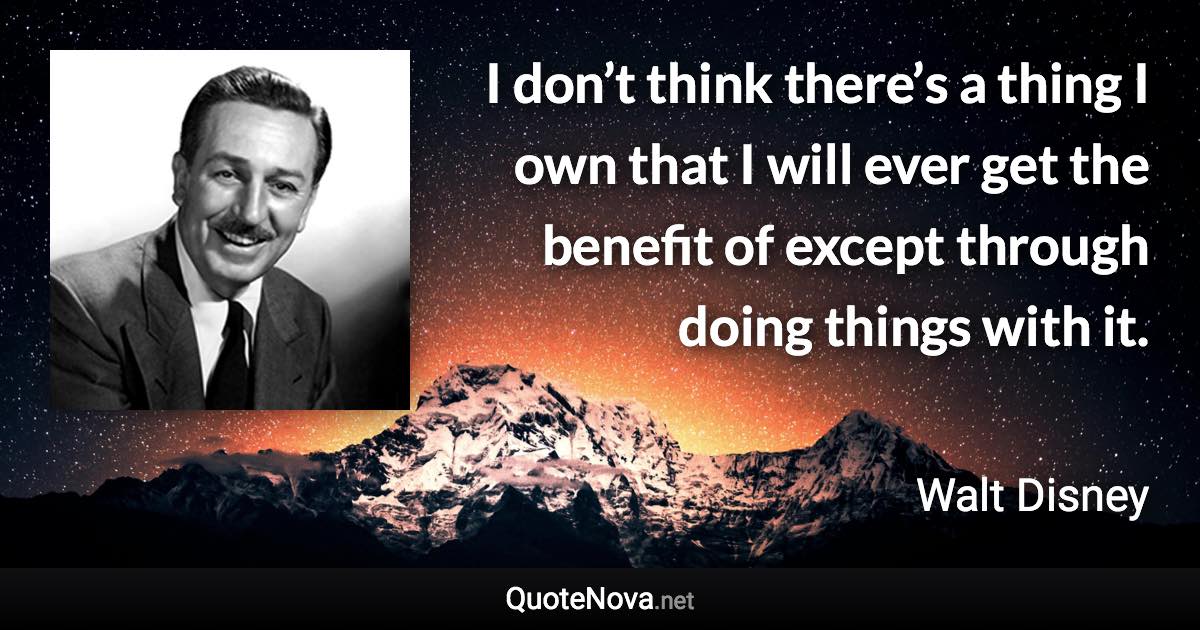 I don’t think there’s a thing I own that I will ever get the benefit of except through doing things with it. - Walt Disney quote