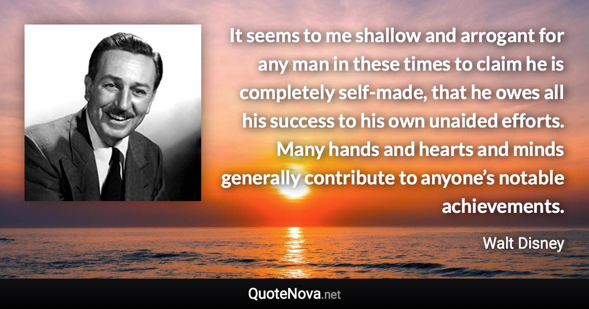 It seems to me shallow and arrogant for any man in these times to claim he is completely self-made, that he owes all his success to his own unaided efforts. Many hands and hearts and minds generally contribute to anyone’s notable achievements. - Walt Disney quote