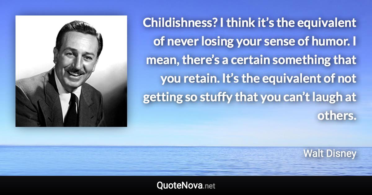 Childishness? I think it’s the equivalent of never losing your sense of humor. I mean, there’s a certain something that you retain. It’s the equivalent of not getting so stuffy that you can’t laugh at others. - Walt Disney quote