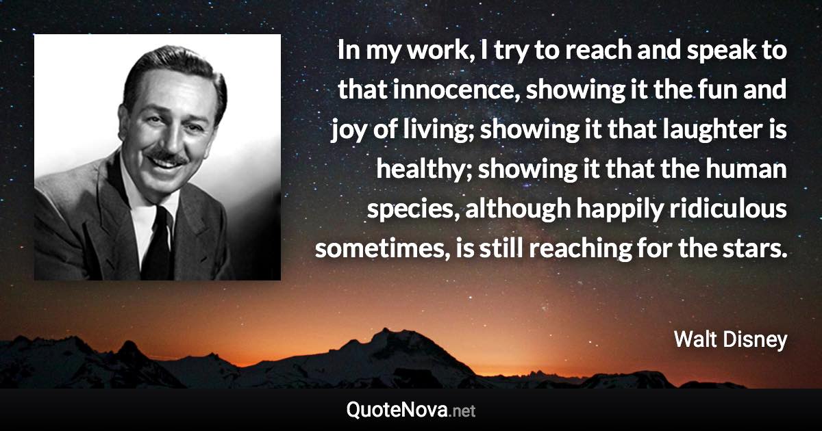 In my work, I try to reach and speak to that innocence, showing it the fun and joy of living; showing it that laughter is healthy; showing it that the human species, although happily ridiculous sometimes, is still reaching for the stars. - Walt Disney quote