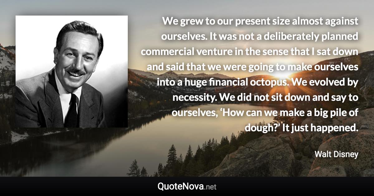 We grew to our present size almost against ourselves. It was not a deliberately planned commercial venture in the sense that I sat down and said that we were going to make ourselves into a huge financial octopus. We evolved by necessity. We did not sit down and say to ourselves, ‘How can we make a big pile of dough?’ It just happened. - Walt Disney quote