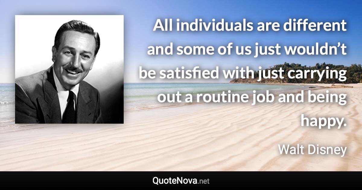All individuals are different and some of us just wouldn’t be satisfied with just carrying out a routine job and being happy. - Walt Disney quote