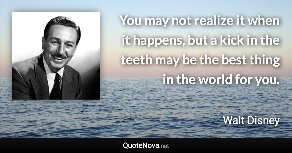 You may not realize it when it happens, but a kick in the teeth may be the best thing in the world for you. - Walt Disney quote