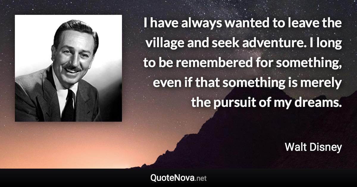 I have always wanted to leave the village and seek adventure. I long to be remembered for something, even if that something is merely the pursuit of my dreams. - Walt Disney quote